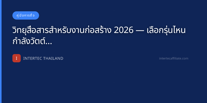 วิทยุสื่อสารสำหรับงานก่อสร้าง 2026 — เลือกรุ่นไหน กำลังวัตต์เท่าไหร่